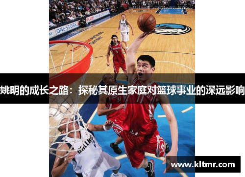 姚明的成长之路：探秘其原生家庭对篮球事业的深远影响