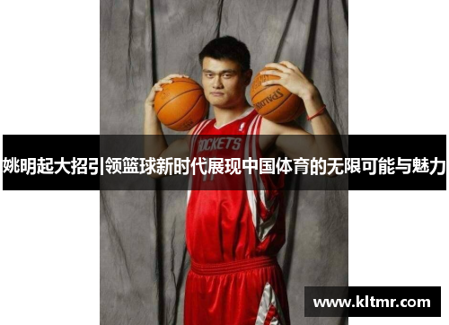 姚明起大招引领篮球新时代展现中国体育的无限可能与魅力