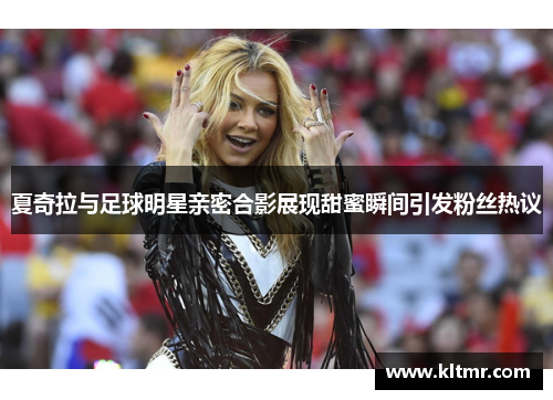 夏奇拉与足球明星亲密合影展现甜蜜瞬间引发粉丝热议