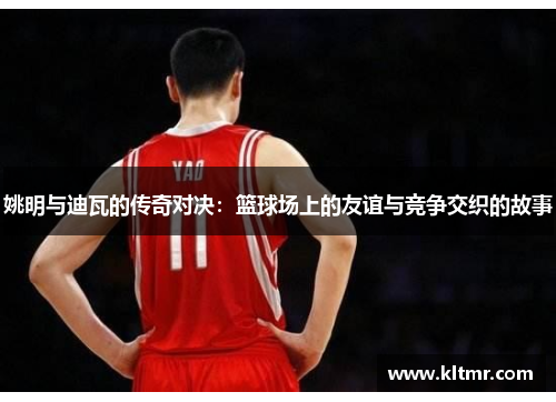 姚明与迪瓦的传奇对决：篮球场上的友谊与竞争交织的故事