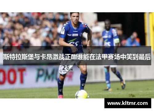 斯特拉斯堡与卡昂激战正酣谁能在法甲赛场中笑到最后