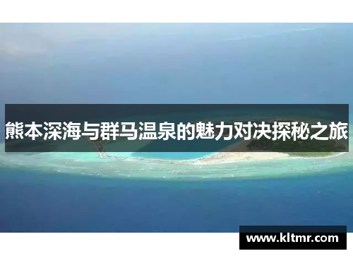 熊本深海与群马温泉的魅力对决探秘之旅