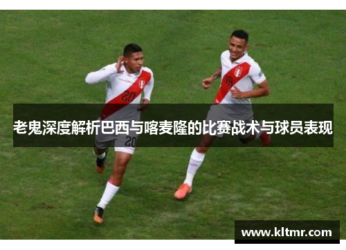 老鬼深度解析巴西与喀麦隆的比赛战术与球员表现